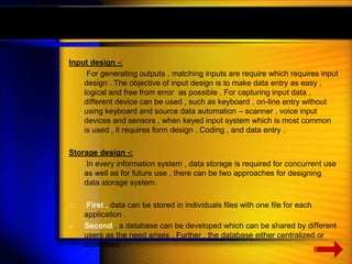 Input design -: 
For generating outputs , matching inputs are require which requires input 
design . The objective of input design is to make data entry as easy , 
logical and free from error as possible . For capturing input data , 
different device can be used , such as keyboard , on-line entry without 
using keyboard and source data automation – scanner , voice input 
devices and sensors , when keyed input system which is most common 
is used , it requires form design . Coding , and data entry . 
Storage design -: 
In every information system , data storage is required for concurrent use 
as well as for future use , there can be two approaches for designing 
data storage system. 
o First , data can be stored in individuals files with one file for each 
application . 
o Second , a database can be developed which can be shared by different 
users as the need arises . Further , the database either centralized or 
distributed . 
 