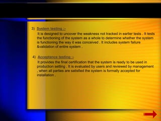 3) System testing :- 
It is designed to uncover the weakness not tracked in earlier tests . It tests 
the functioning of the system as a whole to determine whether the system 
is functioning the way it was conceived . It includes system failure 
&validation of entire system . 
4) Acceptance testing :- 
It provides the final certification that the system is ready to be used in 
production setting . It is evaluated by users and reviewed by management 
, when all parties are satisfied the system is formally accepted for 
installation . 
 