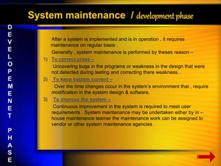 System maintenance / development phase 
After a system is implemented and is in operation , it requires 
maintenance on regular basis . 
Generally , system maintenance is performed by theses reason – 
1) To correct cross – 
Uncovering bugs in the programs or weakness in the design that were 
not detected during testing and correcting there weakness . 
2) To keep system current – 
Over the time changes occur in the system’s environment that , require 
modification in the system design & software. 
3) To improve the system – 
Continuous improvement in the system is required to meet user 
requirements . System maintenance may be undertaken either by in – 
house maintenance teamer the maintenance work can be assigned to 
vendor or other system maintenance agencies . 
D 
E 
V 
E 
L 
O 
P 
E 
M 
E 
N 
E 
T 
P 
H 
A 
S 
E 
 