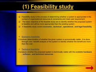 (1) Feasibility study 
 Feasibility study is the process of determining whether a system is appropriate in the 
context of organizational resources & constraints and meet user requirement. 
 The basic objective of the feasible study are to identify whether the proposed system 
is feasible and will be more appropriate than the existing system . 
 A feasibility study covers economic , technical , operational , and legal feasibility 
. 
 Economic feasibility 
It involves determination of whether the given system is economically viable . It is done 
through cost / benefit analysis of the system to identify whether the benefit are more 
than the cost . 
 Technical feasibility 
It analysis whether the proposed system is technically viable with the available hardware 
, software , and technical resources . 
 