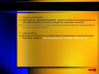  Operational feasibility 
It is also known as ‘ behavioral feasibility’ , determine whether the proposed system will 
work effectively within the existing managerial & organization framework . 
For ex ; if the new system requires distributed database while the existing policy is 
to have centralized database. 
 Legal feasibility 
It tries to ensure whether the new system meets the requirements of various information 
technology regulation , such as privacy laws , computer crime laws , etc . 
 