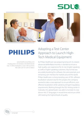 Adopting a Test Center
Approach to Launch High-
Tech Medical Equipment
As Philips Healthcare was preparing to launch its newest
advanced defibrillator/monitor, it wanted to ensure a
high-quality user experience for its non-English speaking
as well as English speaking customers. Key to that was
accurately localizing the software, the voice prompts and
remaining user interface for markets around the world.
Philips Healthcare is a long-standing user of SDL software
localization solutions but for this project, the company
wanted to take a new approach to ensure efficient, cost-
effective localization while satisfying stringent regulatory
requirements. Working through the SDL testing center in
Colorado, this global leader was able to translate its new
device into 21 languages in record time and ensure while
still meeting the highest levels of quality.
Language
www.healthcare.philips.com
Headquarters: Amsterdam, the Netherlands
Size: 37,000 employees in over 100 countries
Net sales (2013): EUR 9.5 billion
 