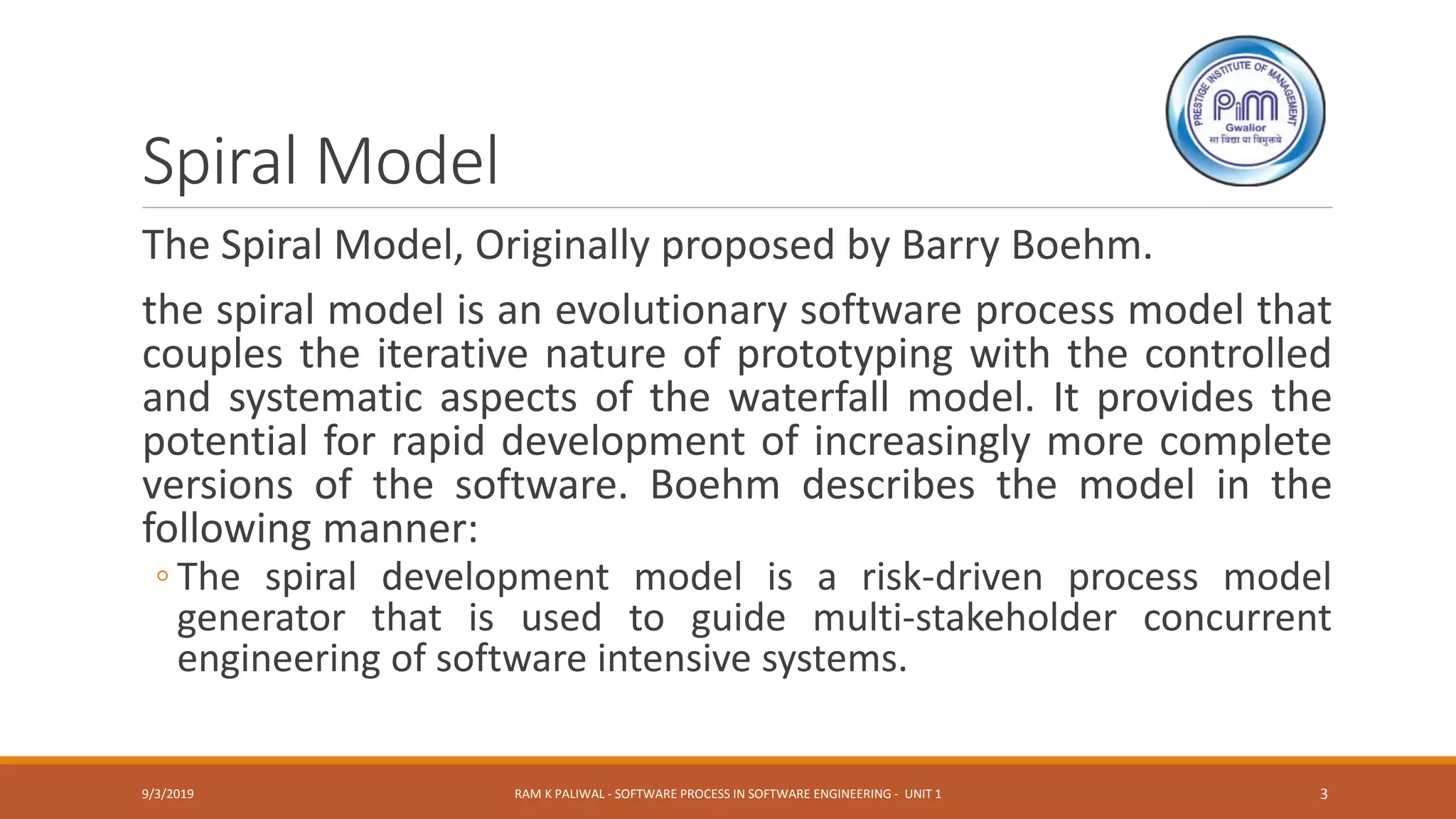 Spiral Model
The Spiral Model, Originally proposed by Barry Boehm.
the spiral model is an evolutionary software process model that
couples the iterative nature of prototyping with the controlled
and systematic aspects of the waterfall model. It provides the
potential for rapid development of increasingly more complete
versions of the software. Boehm describes the model in the
following manner:
◦ The spiral development model is a risk-driven process model
generator that is used to guide multi-stakeholder concurrent
engineering of software intensive systems.
9/3/2019 RAM K PALIWAL - SOFTWARE PROCESS IN SOFTWARE ENGINEERING - UNIT 1 3
 