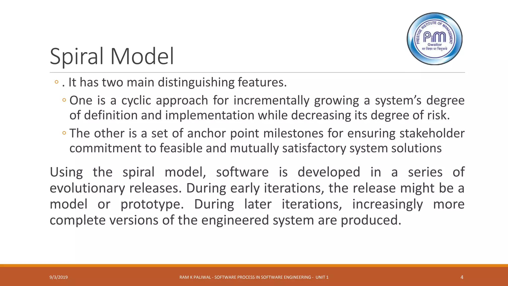 Spiral Model
◦ . It has two main distinguishing features.
◦ One is a cyclic approach for incrementally growing a system’s degree
of definition and implementation while decreasing its degree of risk.
◦ The other is a set of anchor point milestones for ensuring stakeholder
commitment to feasible and mutually satisfactory system solutions
Using the spiral model, software is developed in a series of
evolutionary releases. During early iterations, the release might be a
model or prototype. During later iterations, increasingly more
complete versions of the engineered system are produced.
9/3/2019 RAM K PALIWAL - SOFTWARE PROCESS IN SOFTWARE ENGINEERING - UNIT 1 4
 