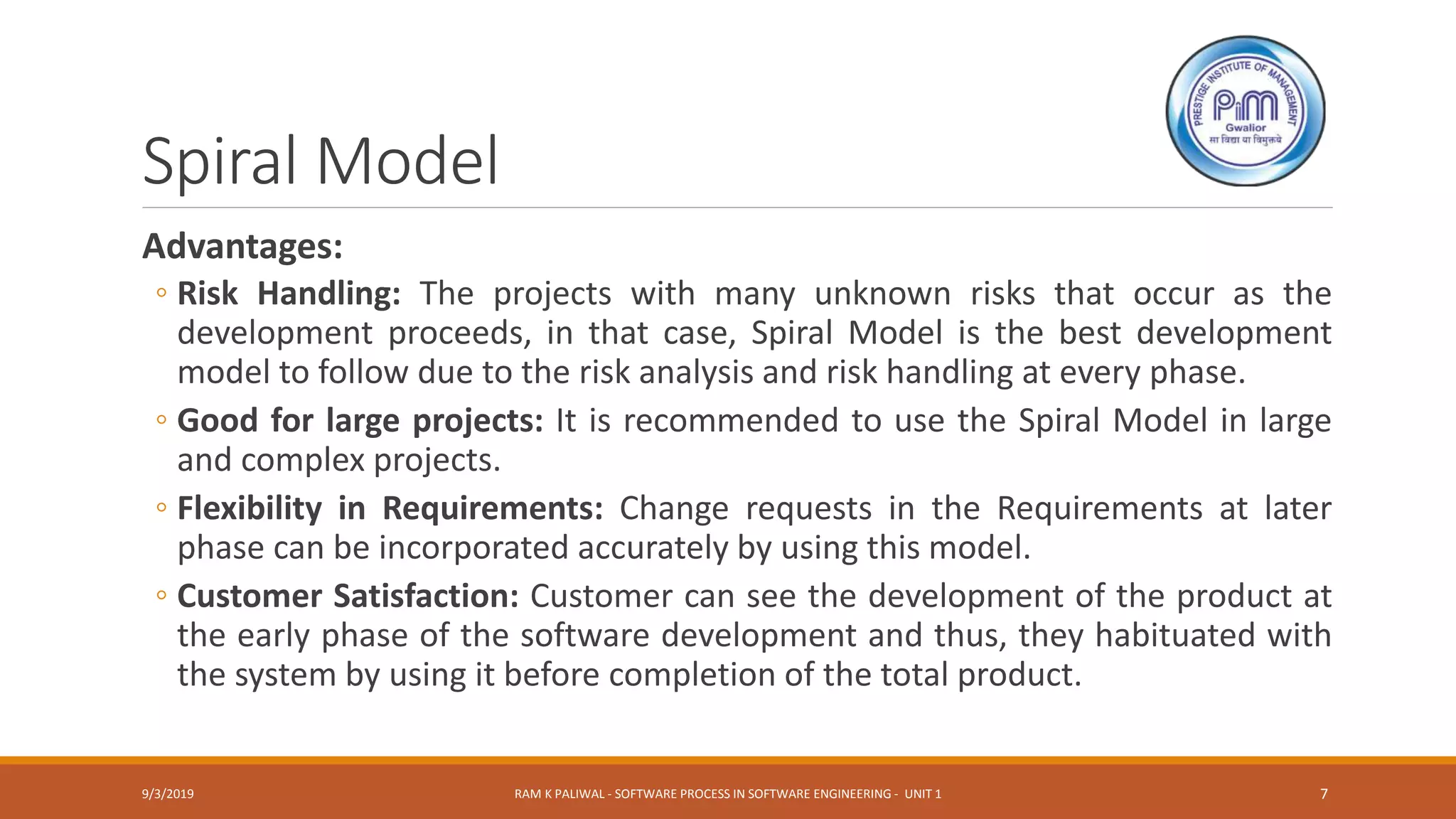 Spiral Model
Advantages:
◦ Risk Handling: The projects with many unknown risks that occur as the
development proceeds, in that case, Spiral Model is the best development
model to follow due to the risk analysis and risk handling at every phase.
◦ Good for large projects: It is recommended to use the Spiral Model in large
and complex projects.
◦ Flexibility in Requirements: Change requests in the Requirements at later
phase can be incorporated accurately by using this model.
◦ Customer Satisfaction: Customer can see the development of the product at
the early phase of the software development and thus, they habituated with
the system by using it before completion of the total product.
9/3/2019 RAM K PALIWAL - SOFTWARE PROCESS IN SOFTWARE ENGINEERING - UNIT 1 7
 