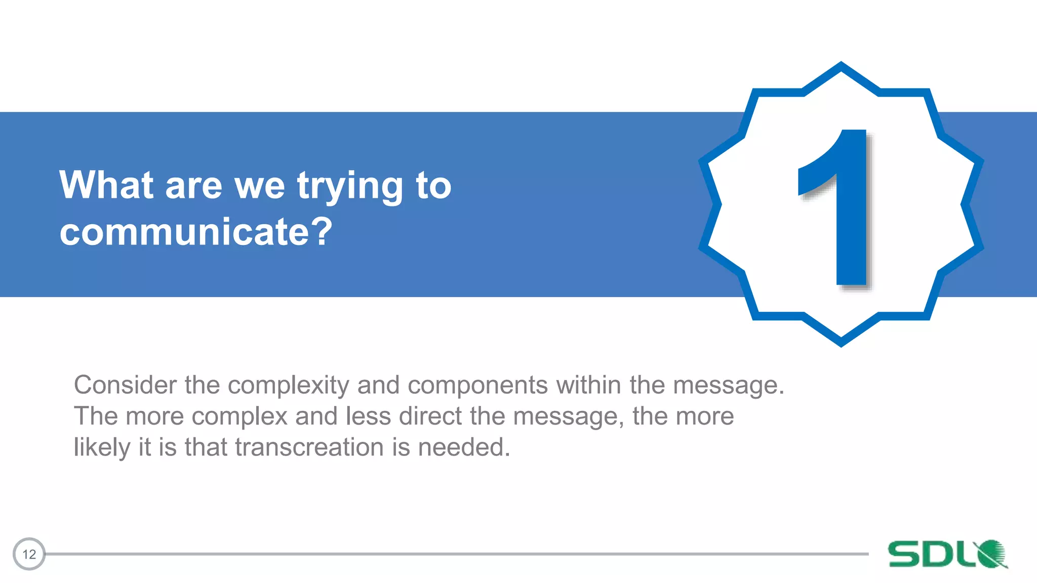 12
1What are we trying to
communicate?
Consider the complexity and components within the message.
The more complex and less direct the message, the more
likely it is that transcreation is needed.
 