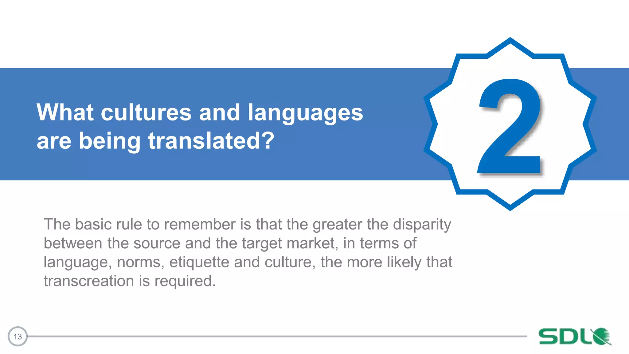 13
2What cultures and languages
are being translated?
The basic rule to remember is that the greater the disparity
between the source and the target market, in terms of
language, norms, etiquette and culture, the more likely that
transcreation is required.
 
