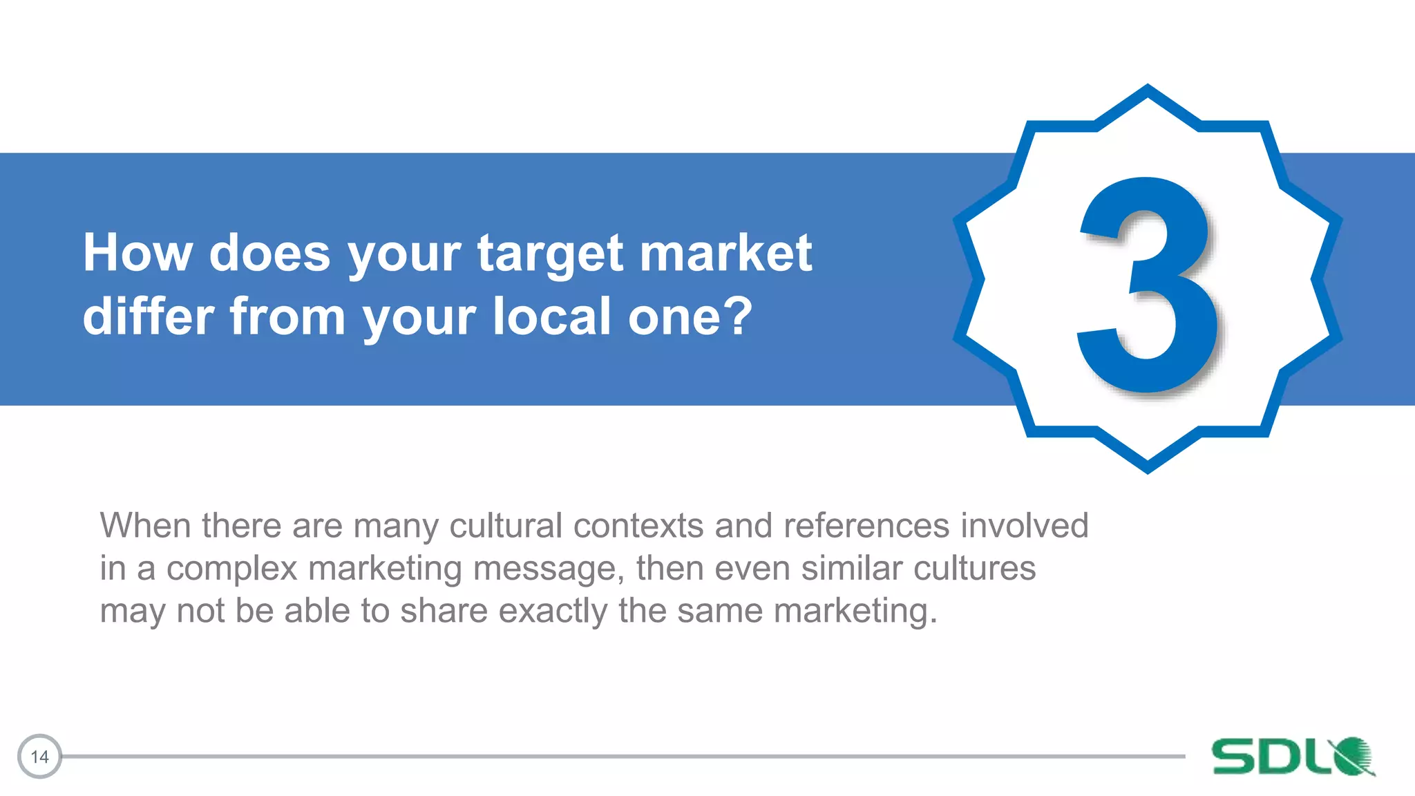 14
3How does your target market
differ from your local one?
When there are many cultural contexts and references involved
in a complex marketing message, then even similar cultures
may not be able to share exactly the same marketing.
 