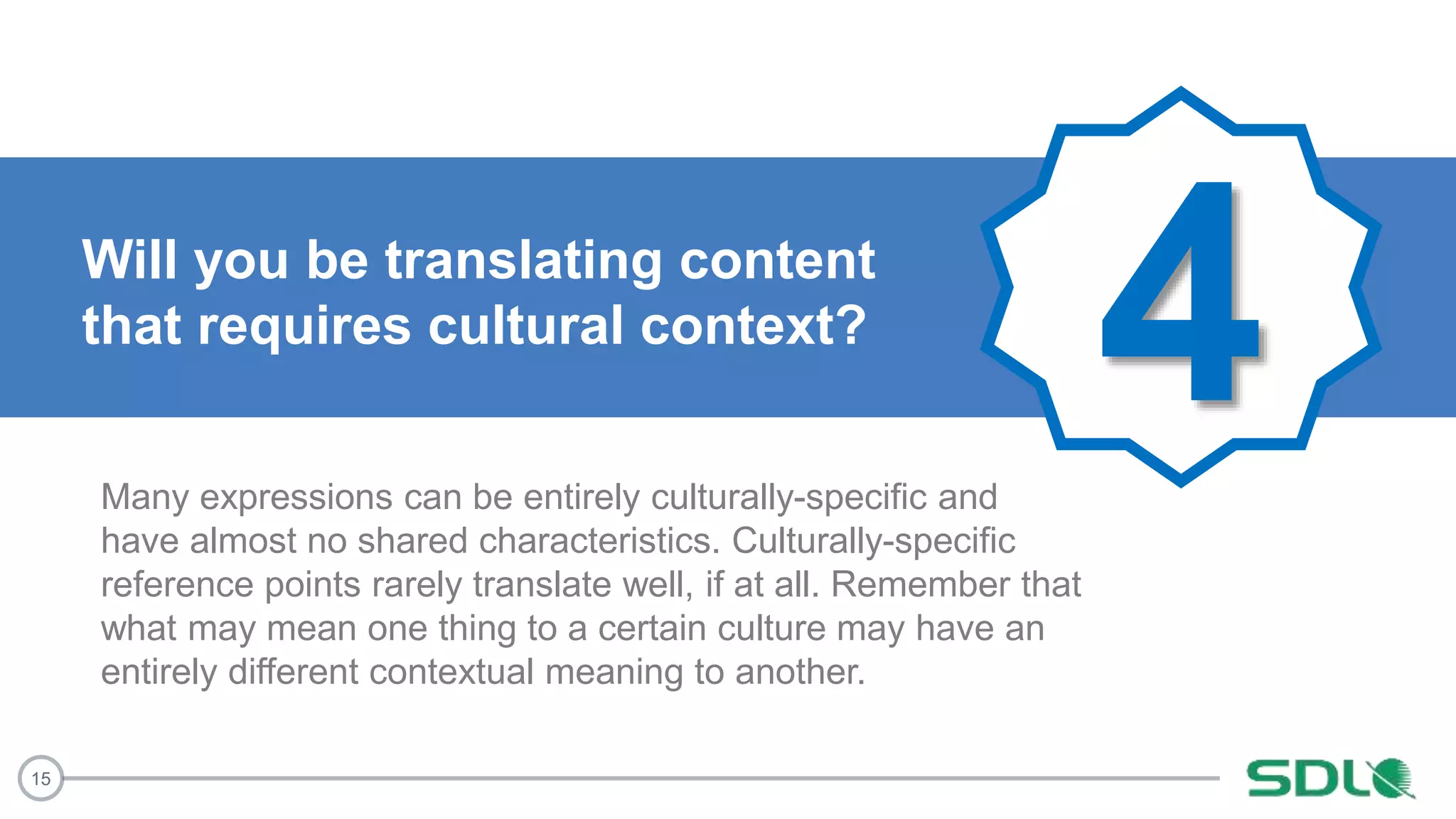 15
4Will you be translating content
that requires cultural context?
Many expressions can be entirely culturally-specific and
have almost no shared characteristics. Culturally-specific
reference points rarely translate well, if at all. Remember that
what may mean one thing to a certain culture may have an
entirely different contextual meaning to another.
 