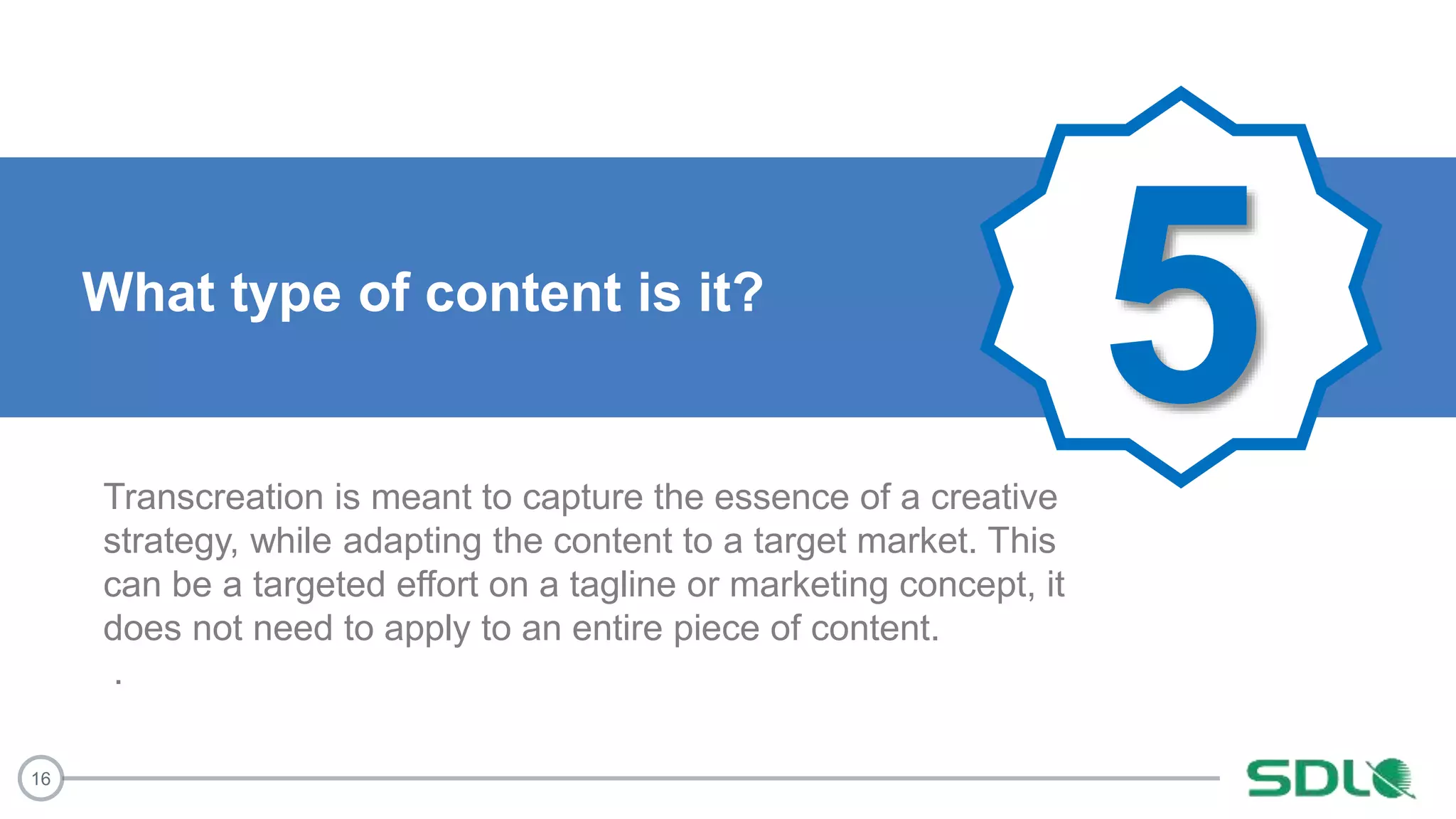 16
5What type of content is it?
Transcreation is meant to capture the essence of a creative
strategy, while adapting the content to a target market. This
can be a targeted effort on a tagline or marketing concept, it
does not need to apply to an entire piece of content.
.
 