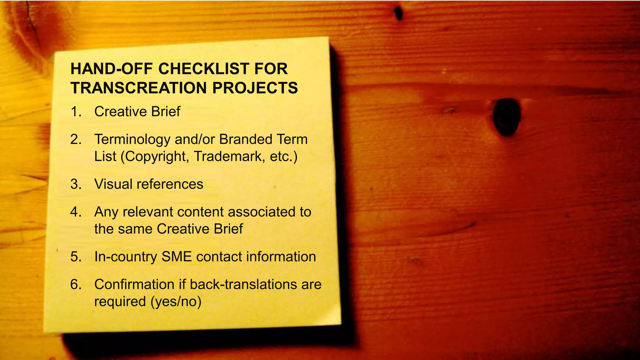 HAND-OFF CHECKLIST FOR
TRANSCREATION PROJECTS
1. Creative Brief
2. Terminology and/or Branded Term
List (Copyright, Trademark, etc.)
3. Visual references
4. Any relevant content associated to
the same Creative Brief
5. In-country SME contact information
6. Confirmation if back-translations are
required (yes/no)
 