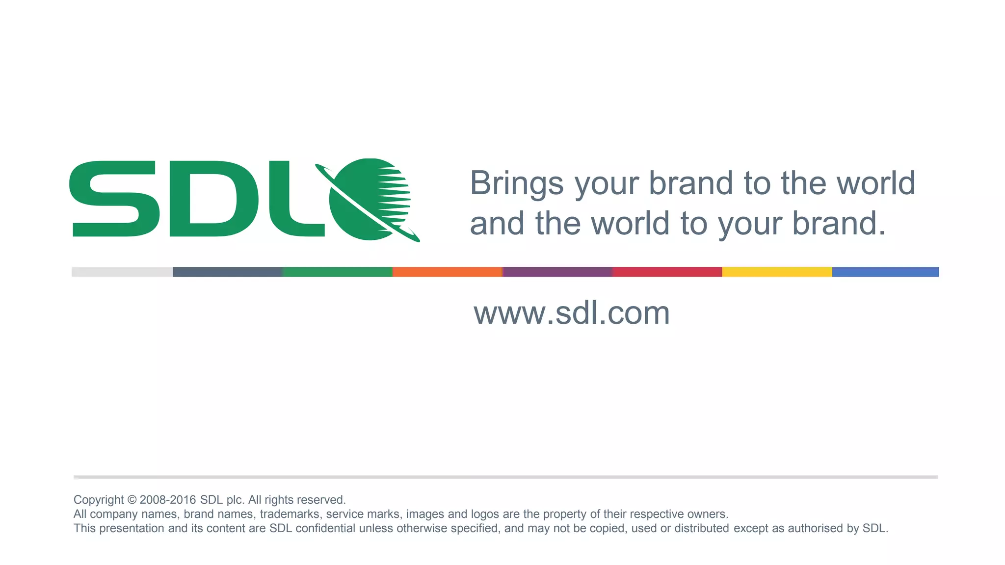 Copyright © 2008-2016 SDL plc. All rights reserved.
All company names, brand names, trademarks, service marks, images and logos are the property of their respective owners.
This presentation and its content are SDL confidential unless otherwise specified, and may not be copied, used or distributed except as authorised by SDL.
Brings your brand to the world
and the world to your brand.
www.sdl.com
 