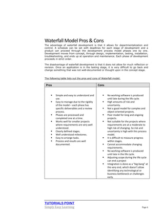 TUTORIALS POINT
Simply Easy Learning Page 6
Waterfall Model Pros & Cons
The advantage of waterfall development is that it allows for departmentalization and
control. A schedule can be set with deadlines for each stage of development and a
product can proceed through the development process model phases one by one.
Development moves from concept, through design, implementation, testing, installation,
troubleshooting, and ends up at operation and maintenance. Each phase of development
proceeds in strict order.
The disadvantage of waterfall development is that it does not allow for much reflection or
revision. Once an application is in the testing stage, it is very difficult to go back and
change something that was not well-documented or thought upon in the concept stage.
The following table lists out the pros and cons of Waterfall model:
Pros Cons
 Simple and easy to understand and
use.
 Easy to manage due to the rigidity
of the model – each phase has
specific deliverables and a review
process.
 Phases are processed and
completed one at a time.
 Works well for smaller projects
where requirements are very well
understood.
 Clearly defined stages.
 Well understood milestones.
 Easy to arrange tasks.
 Process and results are well
documented.
 No working software is produced
until late during the life cycle.
 High amounts of risk and
uncertainty.
 Not a good model for complex and
object-oriented projects.
 Poor model for long and ongoing
projects.
 Not suitable for the projects where
requirements are at a moderate to
high risk of changing. So risk and
uncertainty is high with this process
model.
 It is difficult to measure progress
within stages.
 Cannot accommodate changing
requirements.
 No working software is produced
until late in the life cycle.
 Adjusting scope during the life cycle
can end a project
 Integration is done as a "big-bang” at
the very end, which doesn't allow
identifying any technological or
business bottleneck or challenges
early.
 