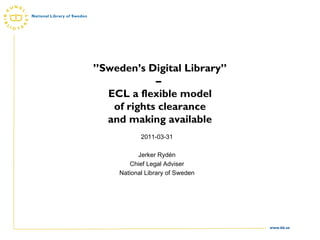 ” Sweden’s Digital Library” –  ECL a flexible model of rights clearance and making available 2011-03-31 Jerker Rydén Chief Legal Adviser National Library of Sweden 