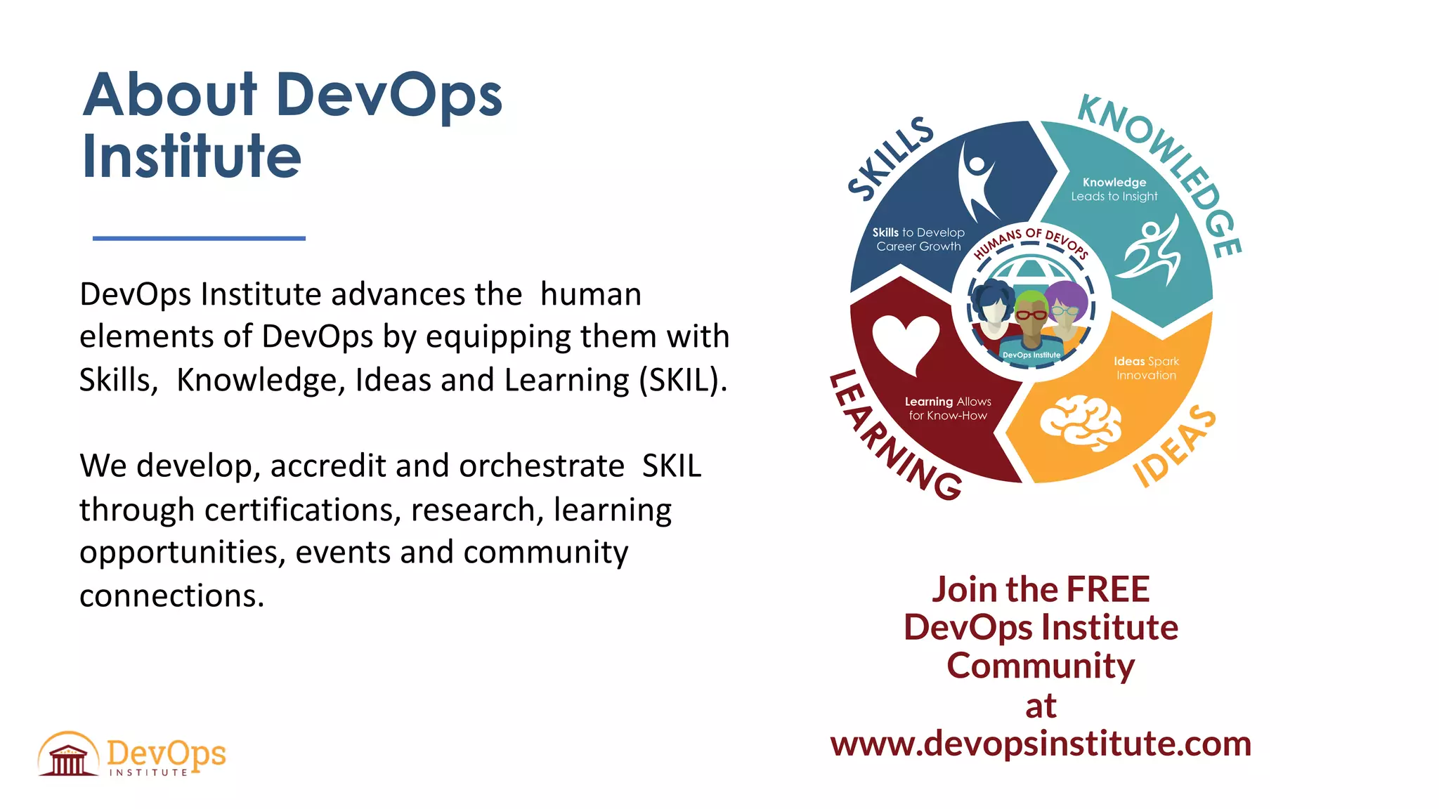 About DevOps
Institute
DevOps Institute advances the human
elements of DevOps by equipping them with
Skills, Knowledge, Ideas and Learning (SKIL).
We develop, accredit and orchestrate SKIL
through certifications, research, learning
opportunities, events and community
connections.
Skills
nowledge
deas
earning
K
I
L
Join the FREE
DevOps Institute
Community
at
www.devopsinstitute.com
 
