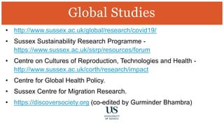 • http://www.sussex.ac.uk/global/research/covid19/
• Sussex Sustainability Research Programme -
https://www.sussex.ac.uk/ssrp/resources/forum
• Centre on Cultures of Reproduction, Technologies and Health -
http://www.sussex.ac.uk/corth/research/impact
• Centre for Global Health Policy.
• Sussex Centre for Migration Research.
• https://discoversociety.org (co-edited by Gurminder Bhambra)
Global Studies
 