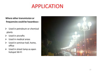 APPLICATION
Where other transmission or
frequencies could be hazardous:-
 Used in petroleum or chemical
plants
 Used in aircrafts
 Used in medical areas
 Used in seminar-hall, home,
office
 Used in street lamp as open
hotspot Wi-Fi
17
 