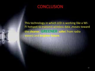 CONCLUSION
This technology in which LED is working like a WI-
FI hotspot to transmit wireless data ,moves toward
the cleaner, GREENER, safer( from radio
waves) and brighter future.
18
 