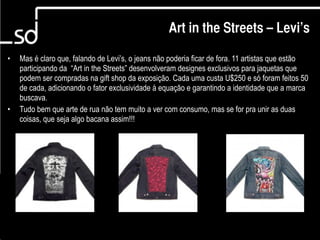 Art in the Streets – Levi’s

•   Mas é claro que, falando de Levi’s, o jeans não poderia ficar de fora. 11 artistas que estão
    participando da “Art in the Streets” desenvolveram designes exclusivos para jaquetas que
    podem ser compradas na gift shop da exposição. Cada uma custa U$250 e só foram feitos 50
    de cada, adicionando o fator exclusividade à equação e garantindo a identidade que a marca
    buscava.
•   Tudo bem que arte de rua não tem muito a ver com consumo, mas se for pra unir as duas
    coisas, que seja algo bacana assim!!!




                                                                                10
 