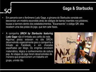 Gaga & Starbucks

•   Em parceria com o fenômeno Lady Gaga, a gincana do Starbucks consiste em
    desvendar um mistério escondido atrás de códigos de barras inseridos nos pôsteres,
    lousas e banners dentro dos estabelecimentos. “Escaneando” o código QR, eles
    recebem uma das pistas do jogo, que tem sete fases.

•   A campanha SRCH   by Starbucks featuring
    Lady Gaga não é limitada aos cafés da rede.
    Algumas pistas estavam no site SRCH,
    desenvolvido especialmente para a campanha e
    linkado ao Facebook, e em charadas
    espalhadas por blogs. Os enigmas envolvem
    matemática, lógica e conhecimentos de cultura
    pop. As etapas do jogo foram desenvolvidas de
    maneira que proporcionem um trabalho em
    grupo, unindo fãs.

                                                                            2
 