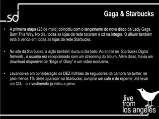 Gaga & Starbucks

•   A primeira etapa (23 de maio) coincidiu com o lançamento do novo disco da Lady Gaga,
    Born This Way. No dia, todas as lojas da rede tocaram o cd na íntegra. O álbum também
    está à venda em todas as lojas da rede Starbucks.

•   No site da Starbucks, a ação também durou o dia todo. Ao entrar no Starbucks Digital
    Network , o usuário era recepcionado com um streaming do álbum. Além disso, havia um
    download disponível de “Edge of Glory” e um vídeo exclusivo.

•   Levando-se em consideração os DEZ milhões de seguidores da cantora no twitter, se
    pelo menos 1% deles aparecer no Starbucks, comprar um café e de repente, até levar
    um CD… o investimento já valeu a pena.




                                                                           3
 