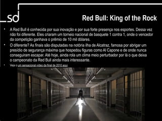 Red Bull King of the Rock

                                                         Red Bull: King of the Rock
•   A Red Bull é conhecida por sua inovação e por sua forte presença nos esportes. Dessa vez
    não foi diferente. Eles criaram um torneio nacional de basquete 1 contra 1, onde o vencedor
    da competição ganhava o prêmio de 10 mil dólares.
•   O diferente? As finais são disputadas na notória ilha de Alcatraz, famosa por abrigar um
    presídio de segurança máxima que hospedou figuras como Al Capone e de onde nunca
    conseguiram escapar. Até hoje, ainda rola um clima meio perturbador por lá o que deixa
    o campeonato da Red Bull ainda mais interessante.
•   Veja o um sensacional vídeo da final de 2010 aqui.




                                                                                 5
 