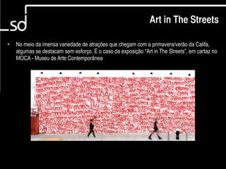 Art in The Streets

•   No meio da imensa variedade de atrações que chegam com a primavera/verão da Califa,
    algumas se destacam sem esforço. É o caso da exposição “Art in The Streets”, em cartaz no
    MOCA - Museu de Arte Contemporânea




                                                                              6
 