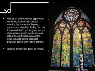 Art in The Streets

•   Além de ter um dos maiores espaços na
    mostra depois de ter toda sua arte
    removida das ruas de Los Angeles,
    o aclamado e misterioso Banksy deu uma
    declaração falando que “ninguém tem que
    pagar para ver grafite” e então passou a
    patrocinar os ingressos às segundas-
    feiras, tornando a ótima exposição
    gratuita ao público uma vez por semana.

•   Veja aqui algumas das peças da mostra.




                                                        8
 