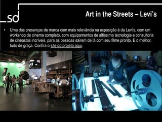 Art in the Streets – Levi’s

•   Uma das presenças de marca com mais relevância na exposição é da Levi’s, com um
    workshop de cinema completo, com equipamentos de altíssima tecnologia e consultoria
    de cineastas incríveis, para as pessoas sairem de lá com seu filme pronto. E o melhor,
    tudo de graça. Confira o site do projeto aqui.




                                                                             9
 