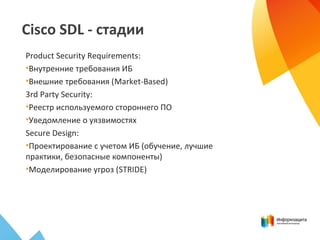 Cisco SDL - стадии
Product Security Requirements:
•Внутренние требования ИБ
•Внешние требования (Market-Based)
3rd Party Security:
•Реестр используемого стороннего ПО
•Уведомление о уязвимостях
Secure Design:
•Проектирование с учетом ИБ (обучение, лучшие
практики, безопасные компоненты)
•Моделирование угроз (STRIDE)
 
