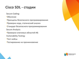 Cisco SDL - стадии
Secure Coding:
•Обучение
•Принципы безопасного программирования
•Проверка кода, статический анализ
•Стандарт безопасного программирования
Secure Analysis:
•Проверки ключевых областей ИБ
Vulnerability Testing:
•Тест-кейсы
•Тестирование на проникновение
 