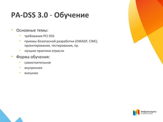 PA-DSS 3.0 - Обучение
• Основные темы:
• требования PCI DSS
• приемы безопасной разработки (OWASP, CWE),
проектирования, тестирования, пр.
• лучшие практики отрасли
• Форма обучения:
• самостоятельное
• внутреннее
• внешнее
 