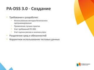 PA-DSS 3.0 - Создание
• Требования к разработке:
• Использование методов безопасного
программирования
• Применение лучших практик
• Учет требований PCI DSS
• Учет оценки рисков и анализа угроз
• Разделение сред и обязанностей
• Корректное использование тестовых данных
 