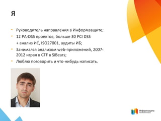 Я
• Руководитель направления в Информзащите;
• 12 PA-DSS проектов, больше 30 PCI DSS
+ анализ ИС, ISO27001, аудиты ИБ;
• Занимался анализом web-приложений, 2007-
2012 играл в CTF в SiBears;
• Люблю поговорить и что-нибудь написать.
 