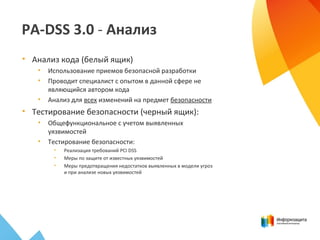 PA-DSS 3.0 - Анализ
• Анализ кода (белый ящик)
• Использование приемов безопасной разработки
• Проводит специалист с опытом в данной сфере не
являющийся автором кода
• Анализ для всех изменений на предмет безопасности
• Тестирование безопасности (черный ящик):
• Общефункциональное с учетом выявленных
уязвимостей
• Тестирование безопасности:
• Реализация требований PCI DSS
• Меры по защите от известных уязвимостей
• Меры предотвращения недостатков выявленных в модели угроз
и при анализе новых уязвимостей
 
