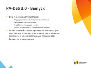 PA-DSS 3.0 - Выпуск
• Решение за выпуск релиза:
• Предыдущие этапы были выполнены успешно
• Требования стандарта учтены
• Разработаны процедуры «отката»
• Оценка воздействия на затрагиваемый процесс
• Ответственный за выпуск релиза – отвечает за факт
выполнения процедур, ответственность за качество
выполнения на соответствующих специалистах
• Релиз – не конец проекта
 