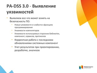 PA-DSS 3.0 - Выявление
уязвимостей
• Выявляем все что может влиять на
безопасность ПО:
• Новые уязвимости и слабости в функциях
программирования
• Уязвимости компиляторов
• Уязвимости используемых сторонних библиотек,
компонент, сервисов, протоколов
• Корректная работа с последними
обновлениями системных компонент
• Учет результатов при проектировании,
разработке, анализов
 