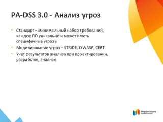 PA-DSS 3.0 - Анализ угроз
• Стандарт – минимальный набор требований,
каждое ПО уникально и может иметь
специфичные угрозы
• Моделирование угроз – STRIDE, OWASP, CERT
• Учет результатов анализа при проектировании,
разработке, анализе
 
