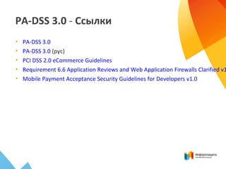 PA-DSS 3.0 - Ссылки
• PA-DSS 3.0
• PA-DSS 3.0 (рус)
• PCI DSS 2.0 eCommerce Guidelines
• Requirement 6.6 Application Reviews and Web Application Firewalls Clarified v1
• Mobile Payment Acceptance Security Guidelines for Developers v1.0
 