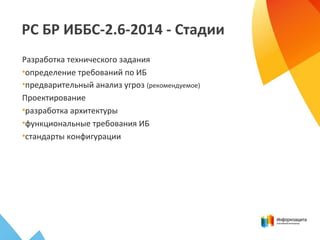 РС БР ИББС-2.6-2014 - Стадии
Разработка технического задания
•определение требований по ИБ
•предварительный анализ угроз (рекомендуемое)
Проектирование
•разработка архитектуры
•функциональные требования ИБ
•стандарты конфигурации
 