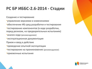 РС БР ИББС-2.6-2014 - Стадии
Создание и тестирование
•управление версиями и изменениями
•обеспечение ИБ сред разработки и тестирования
•тестирование компонентов (в ходе разработки,
перед релизом, на предварительных испытаниях)
•анализ кода (рекомендуемое)
•эксплуатационная документация
Прием и ввод в действие
•проведение опытной эксплуатации
•тестирование на проникновение (рекомендуемое)
•приемочные испытания
 