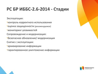 РС БР ИББС-2.6-2014 - Стадии
Эксплуатация:
•контроль корректного использования
•оценка защищенности (рекомендуемое)
•мониторинг уязвимостей
Сопровождение и модернизация:
•безопасное обновление/ модернизация
Снятие с эксплуатации:
•архивирование информации
•гарантированное уничтожение информации
 