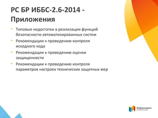 РС БР ИББС-2.6-2014 -
Приложения
• Типовые недостатки в реализации функций
безопасности автоматизированных систем
• Рекомендации к проведению контроля
исходного кода
• Рекомендации к проведению оценки
защищенности
• Рекомендации к проведению контроля
параметров настроек технических защитных мер
 