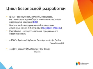 • Цикл – совокупность явлений, процессов,
составляющая кругооборот в течение известного
промежутка времени (БЭС)
• Безопасный – не угрожающий опасностью,
лишённый какой либо угрозы (Толковый словарь)
• Разработка – процесс создания программного
обеспечения (я)
• «SDLC = Systems/ Software Development Life Cycle»
Разработчик ПО
• «SDLC = Security Development Life Cycle»
ИБ-ник
Цикл безопасной разработки
 