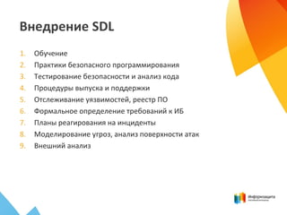 Внедрение SDL
1. Обучение
2. Практики безопасного программирования
3. Тестирование безопасности и анализ кода
4. Процедуры выпуска и поддержки
5. Отслеживание уязвимостей, реестр ПО
6. Формальное определение требований к ИБ
7. Планы реагирования на инциденты
8. Моделирование угроз, анализ поверхности атак
9. Внешний анализ
 