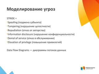 Моделирование угроз
STRIDE =
•Spoofing (подмена субъекта)
•Tampering (нарушение целостности)
•Repudiation (отказ от авторства)
•Information disclosure (нарушение конфиденциальности)
•Denial of service (отказ в обслуживании)
•Elevation of privilege (повышение привилегий)
Data Flow Diagrams — диаграммы потоков данных
 