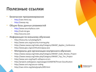 Полезные ссылки
• Безопасное программирование
• http://cwe.mitre.org
• http://owasp.org
• Общие базы данных уязвимостей
• http://www.securityfocus.com
• http://nvd.nist.gov
• http://secunia.com
• Информация по внешнему обучению
• http://itsecurity.ru/catalog/kp75
• http://www.sans.org/security-training.php
• https://www.owasp.org/index.php/Category:OWASP_AppSec_Conference
• http://www.giac.org/certification/gssp-java
• Материалы для организации внутреннего обучения:
• https://www.owasp.org/index.php/Category:OWASP_Code_Review_Project
• https://www.owasp.org/index.php/Category:OWASP_Top_Ten_Project
• http://www.sans.org/top25-software-errors
• http://projects.webappsec.org/w/page/13246978/Threat-Classification
• http://www.cert.org/secure-coding
• http://cwe.mitre.org/data/graphs/699.html
 
