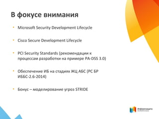 В фокусе внимания
• Microsoft Security Development Lifecycle
• Cisco Secure Development Lifecycle
• PCI Security Standards (рекомендации к
процессам разработки на примере PA-DSS 3.0)
• Обеспечение ИБ на стадиях ЖЦ АБС (РС БР
ИББС-2.6-2014)
• Бонус – моделирование угроз STRIDE
 