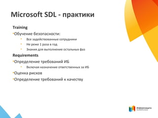 Microsoft SDL - практики
Training
•Обучение безопасности:
• Все задействованные сотрудники
• Не реже 1 раза в год
• Знания для выполнение остальных фаз
Requirements
•Определение требований ИБ
• Включая назначение ответственных за ИБ
•Оценка рисков
•Определение требований к качеству
 