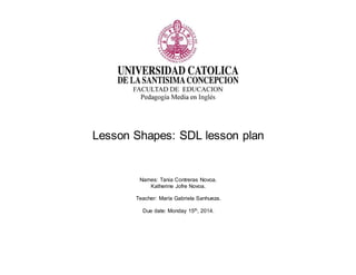 Lesson Shapes: SDL lesson plan 
Names: Tania Contreras Novoa. 
Katherine Jofre Novoa. 
Teacher: María Gabriela Sanhueza. 
Due date: Monday 15th, 2014. 
 